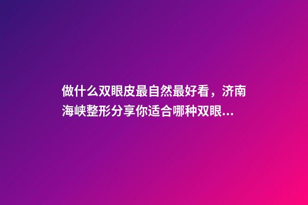 做什么双眼皮最自然最好看，济南海峡整形分享你适合哪种双眼皮形态-第1张-观点-玄机派