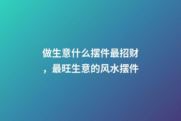 做生意什么摆件最招财，最旺生意的风水摆件