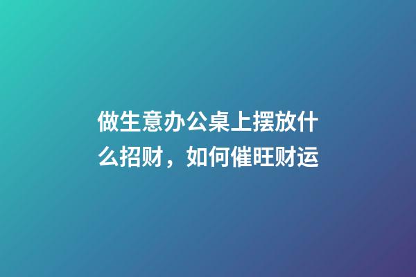 做生意办公桌上摆放什么招财，如何催旺财运