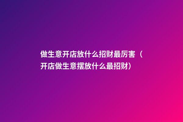 做生意开店放什么招财最厉害（开店做生意摆放什么最招财?）