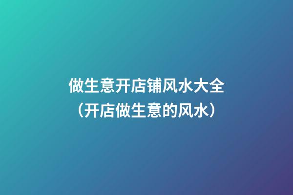 做生意开店铺风水大全（开店做生意的风水）