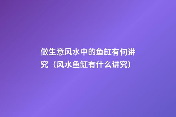 做生意风水中的鱼缸有何讲究（风水鱼缸有什么讲究）