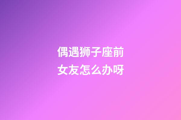 偶遇狮子座前女友怎么办呀-第1张-星座运势-玄机派