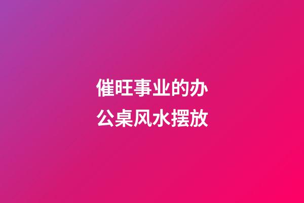 催旺事业的办公桌风水摆放