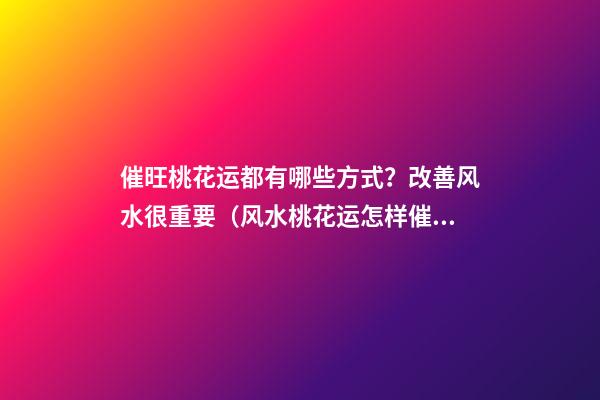 催旺桃花运都有哪些方式？改善风水很重要（风水桃花运怎样催旺吗）