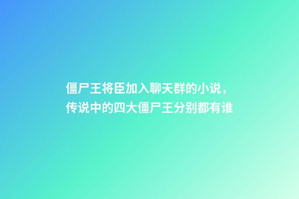僵尸王将臣加入聊天群的小说，传说中的四大僵尸王分别都有谁-第1张-观点-玄机派