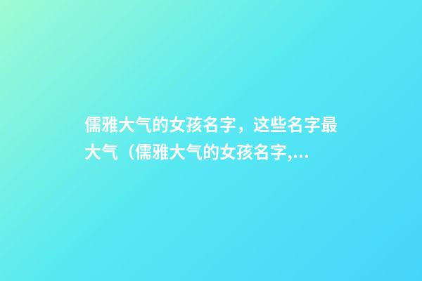 儒雅大气的女孩名字，这些名字最大气（儒雅大气的女孩名字,这些名字最大气的男孩）