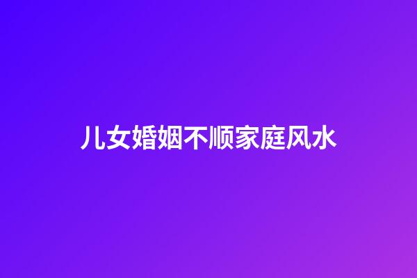 儿女婚姻不顺家庭风水