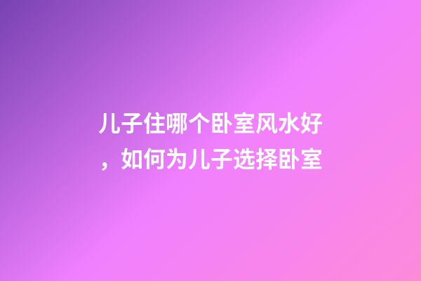 儿子住哪个卧室风水好，如何为儿子选择卧室
