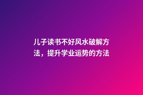 儿子读书不好风水破解方法，提升学业运势的方法