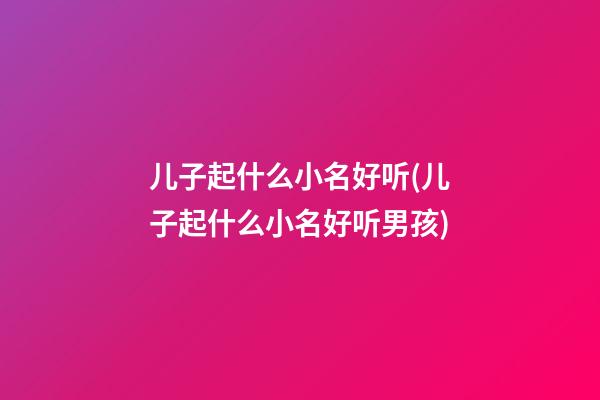 儿子起什么小名好听(儿子起什么小名好听男孩)