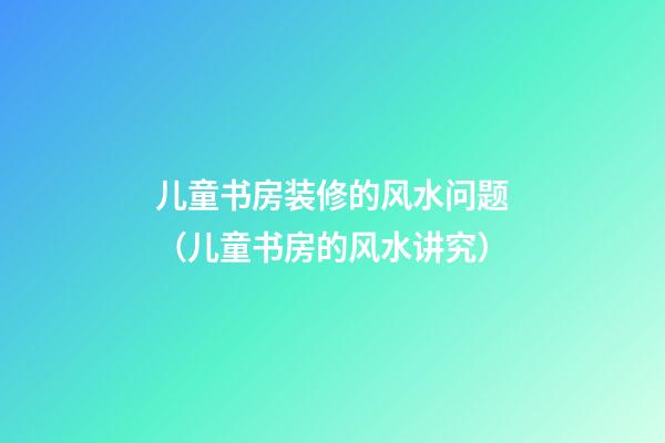 儿童书房装修的风水问题（儿童书房的风水讲究）