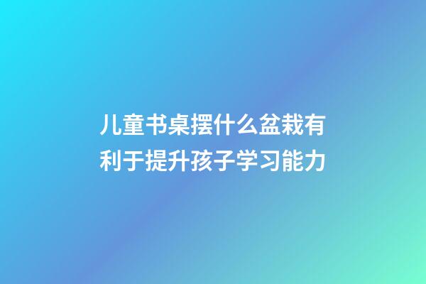 儿童书桌摆什么盆栽有利于提升孩子学习能力