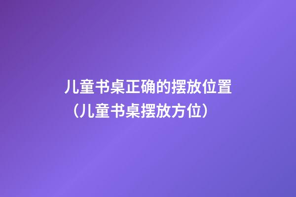 儿童书桌正确的摆放位置（儿童书桌摆放方位）