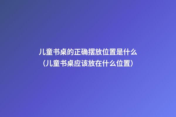 儿童书桌的正确摆放位置是什么（儿童书桌应该放在什么位置）