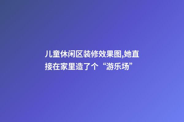 儿童休闲区装修效果图,她直接在家里造了个“游乐场”-第1张-观点-玄机派