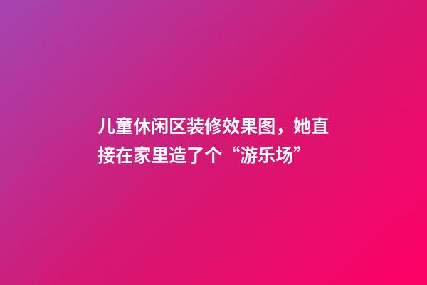 儿童休闲区装修效果图，她直接在家里造了个“游乐场”-第1张-观点-玄机派
