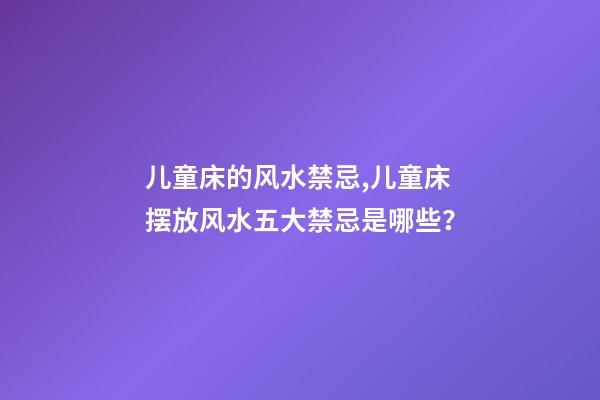 儿童床的风水禁忌,儿童床摆放风水五大禁忌是哪些？