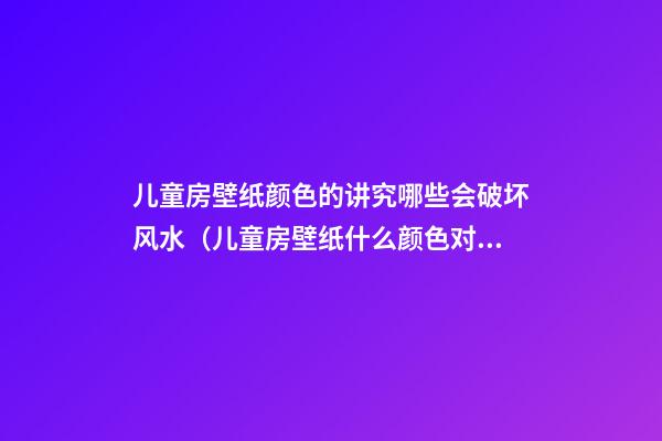 儿童房壁纸颜色的讲究哪些会破坏风水（儿童房壁纸什么颜色对孩子好）