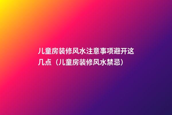 儿童房装修风水注意事项避开这几点（儿童房装修风水禁忌）