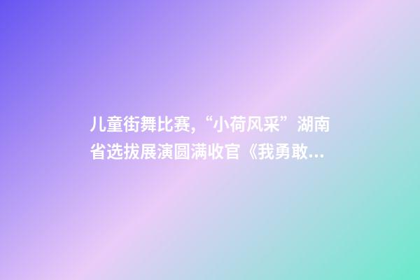 儿童街舞比赛,“小荷风采”湖南省选拔展演圆满收官《我勇敢》等12个少儿舞蹈夺得金荷奖-第1张-观点-玄机派