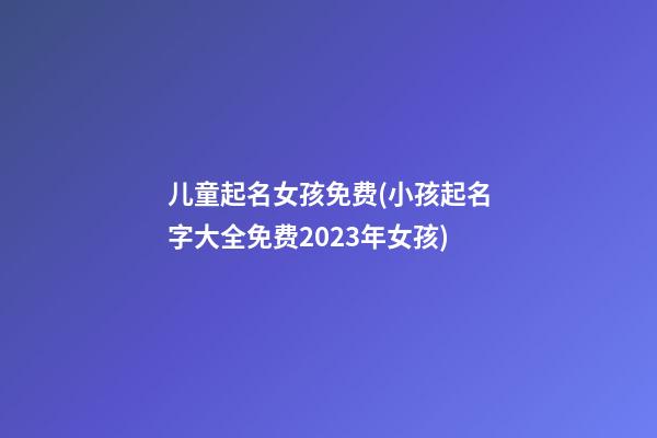 儿童起名女孩免费(小孩起名字大全免费2023年女孩)