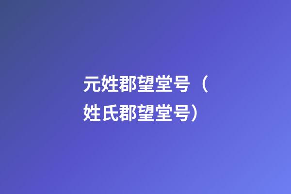 元姓郡望堂号（姓氏郡望堂号）