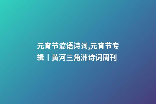 元宵节谚语诗词,元宵节专辑‖黄河三角洲诗词周刊(2022第8辑)-第1张-观点-玄机派