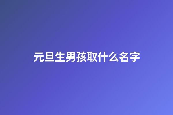 元旦生男孩取什么名字(2023男孩元旦生好吗)-第1张-男孩起名-玄机派