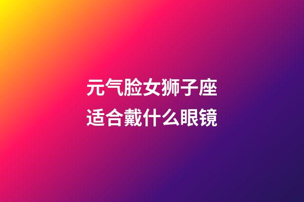 元气脸女狮子座适合戴什么眼镜-第1张-星座运势-玄机派
