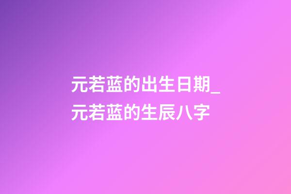 元若蓝的出生日期_元若蓝的生辰八字