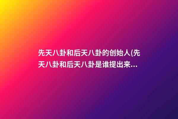 先天八卦和后天八卦的创始人(先天八卦和后天八卦是谁提出来的)