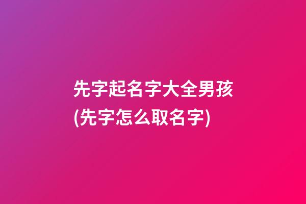 先字起名字大全男孩(先字怎么取名字)