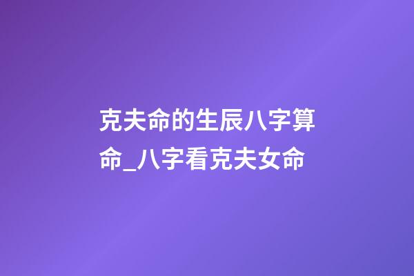 克夫命的生辰八字算命_八字看克夫女命
