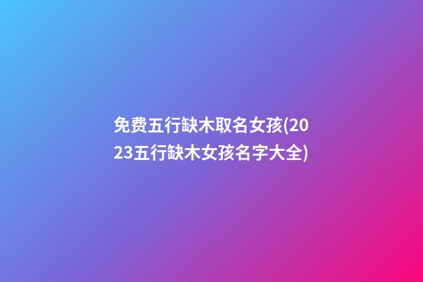 免费五行缺木取名女孩(2023五行缺木女孩名字大全)
