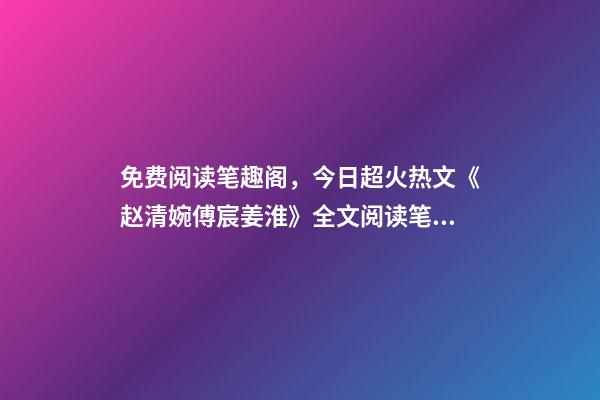 免费阅读笔趣阁，今日超火热文《赵清婉傅宸姜淮》(全章节已完本)全文阅读笔趣阁-第1张-观点-玄机派