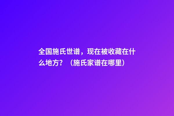 全国施氏世谱，现在被收藏在什么地方？（施氏家谱在哪里）