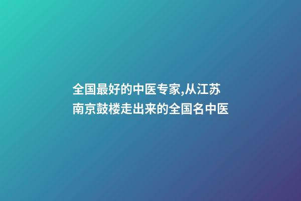 全国最好的中医专家,从江苏南京鼓楼走出来的全国名中医-第1张-观点-玄机派
