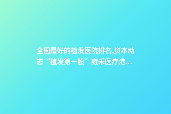 全国最好的植发医院排名,资本动态“植发第一股”雍禾医疗港股挂牌上市-第1张-观点-玄机派