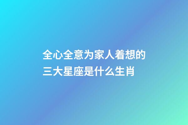 全心全意为家人着想的三大星座是什么生肖-第1张-星座运势-玄机派