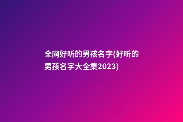 全网好听的男孩名字(好听的男孩名字大全集2023)