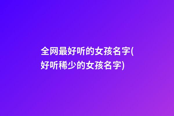 全网最好听的女孩名字(好听稀少的女孩名字)
