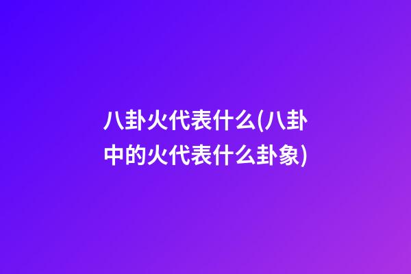 八卦火代表什么(八卦中的火代表什么卦象)