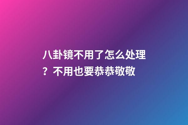八卦镜不用了怎么处理？不用也要恭恭敬敬