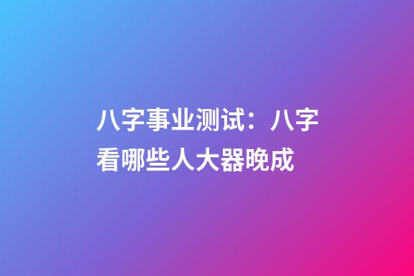 八字事业测试：八字看哪些人大器晚成