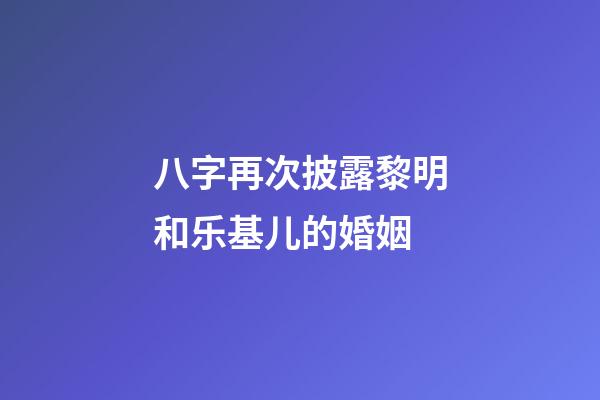 八字再次披露黎明和乐基儿的婚姻