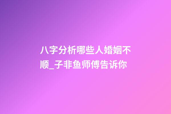 八字分析哪些人婚姻不顺_子非鱼师傅告诉你