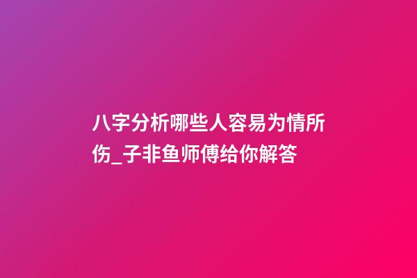 八字分析哪些人容易为情所伤_子非鱼师傅给你解答