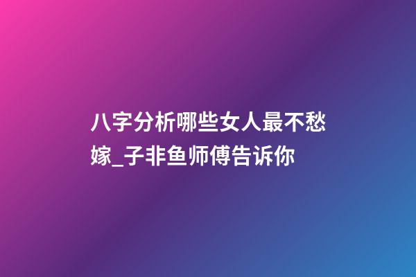八字分析哪些女人最不愁嫁_子非鱼师傅告诉你