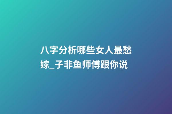 八字分析哪些女人最愁嫁_子非鱼师傅跟你说